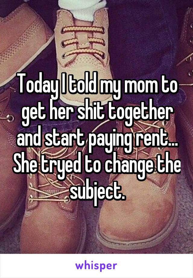 Today I told my mom to get her shit together and start paying rent... She tryed to change the subject.