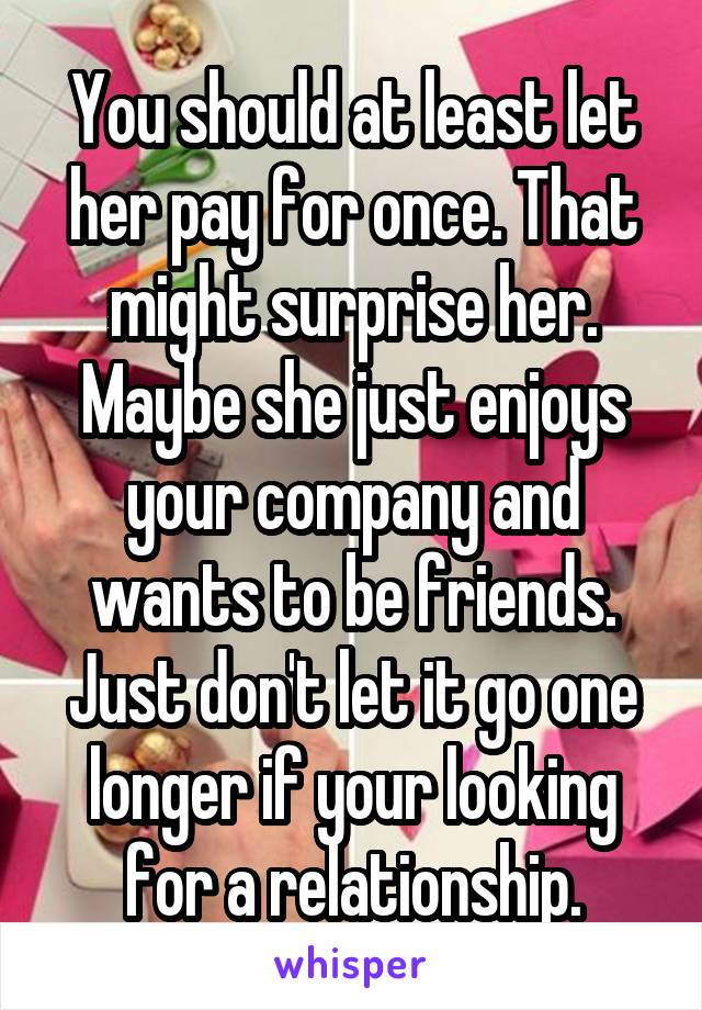 You should at least let her pay for once. That might surprise her. Maybe she just enjoys your company and wants to be friends. Just don't let it go one longer if your looking for a relationship.