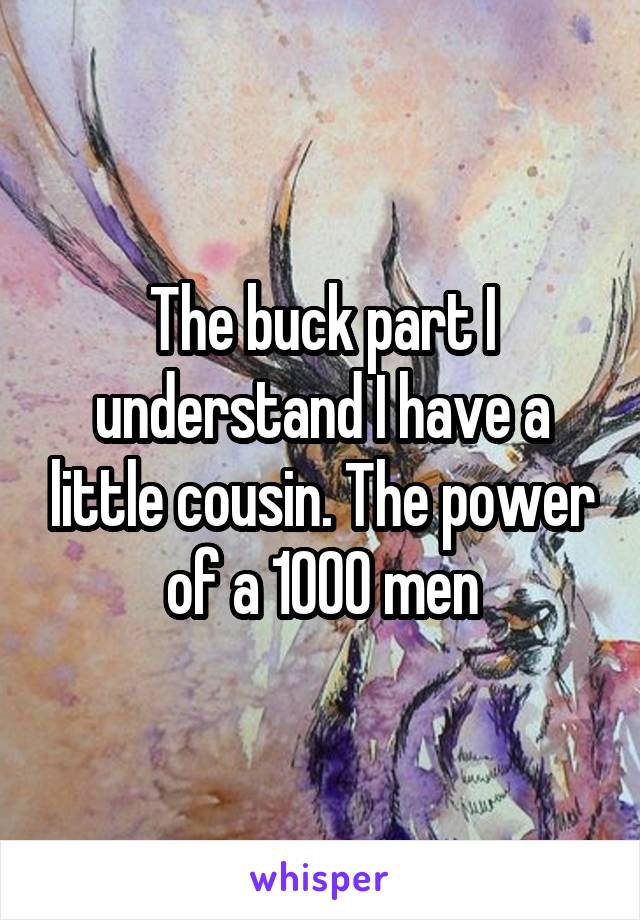 The buck part I understand I have a little cousin. The power of a 1000 men