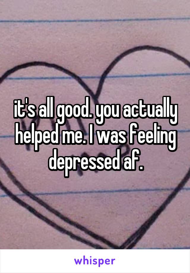 it's all good. you actually helped me. I was feeling depressed af.