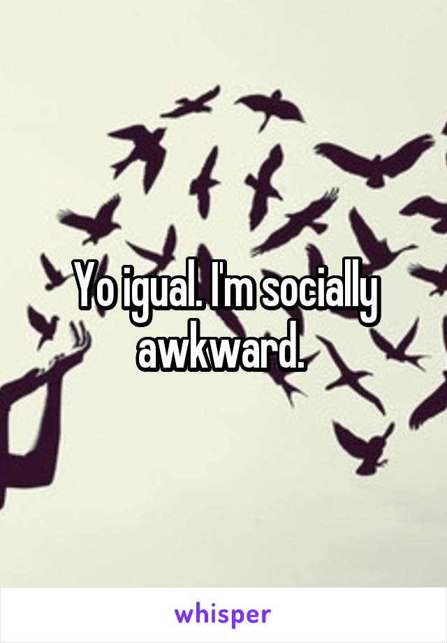 Yo igual. I'm socially awkward. 