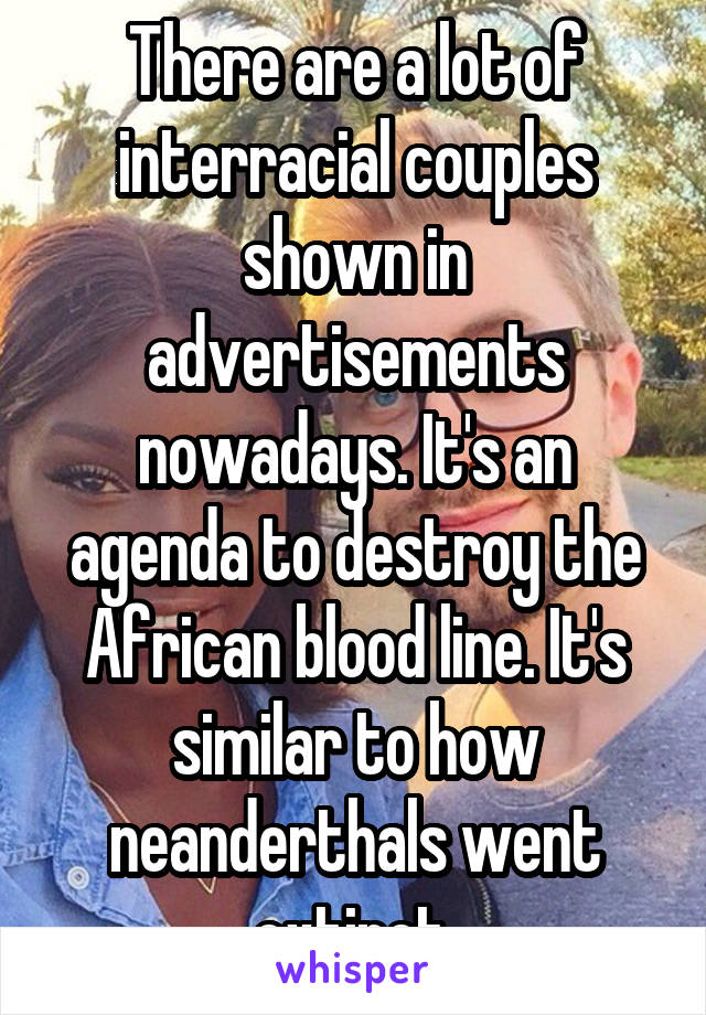 There are a lot of interracial couples shown in advertisements nowadays. It's an agenda to destroy the African blood line. It's similar to how neanderthals went extinct.