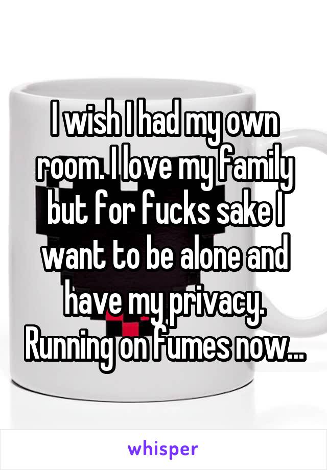 I wish I had my own room. I love my family but for fucks sake I want to be alone and have my privacy. Running on fumes now...