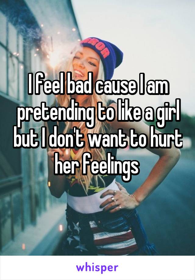 I feel bad cause I am pretending to like a girl but I don't want to hurt her feelings 
