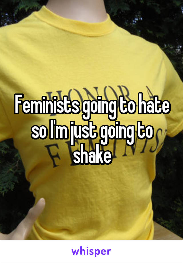 Feminists going to hate so I'm just going to shake