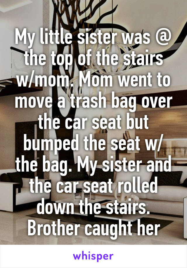 My little sister was @ the top of the stairs w/mom. Mom went to move a trash bag over the car seat but bumped the seat w/ the bag. My sister and the car seat rolled down the stairs. Brother caught her