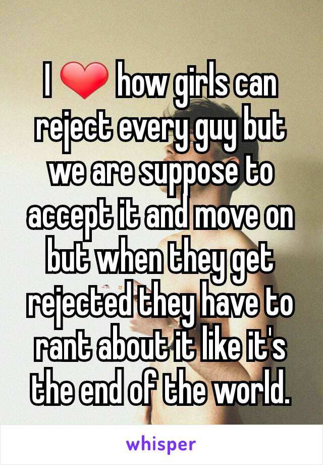 I ❤ how girls can reject every guy but we are suppose to accept it and move on but when they get rejected they have to rant about it like it's the end of the world.