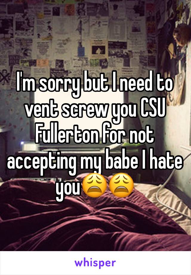 I'm sorry but I need to vent screw you CSU Fullerton for not accepting my babe I hate you😩😩