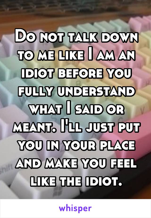 Do not talk down to me like I am an idiot before you fully understand what I said or meant. I'll just put you in your place and make you feel like the idiot.