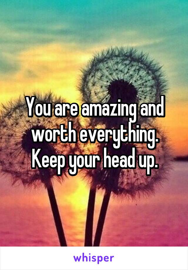 You are amazing and worth everything. Keep your head up.