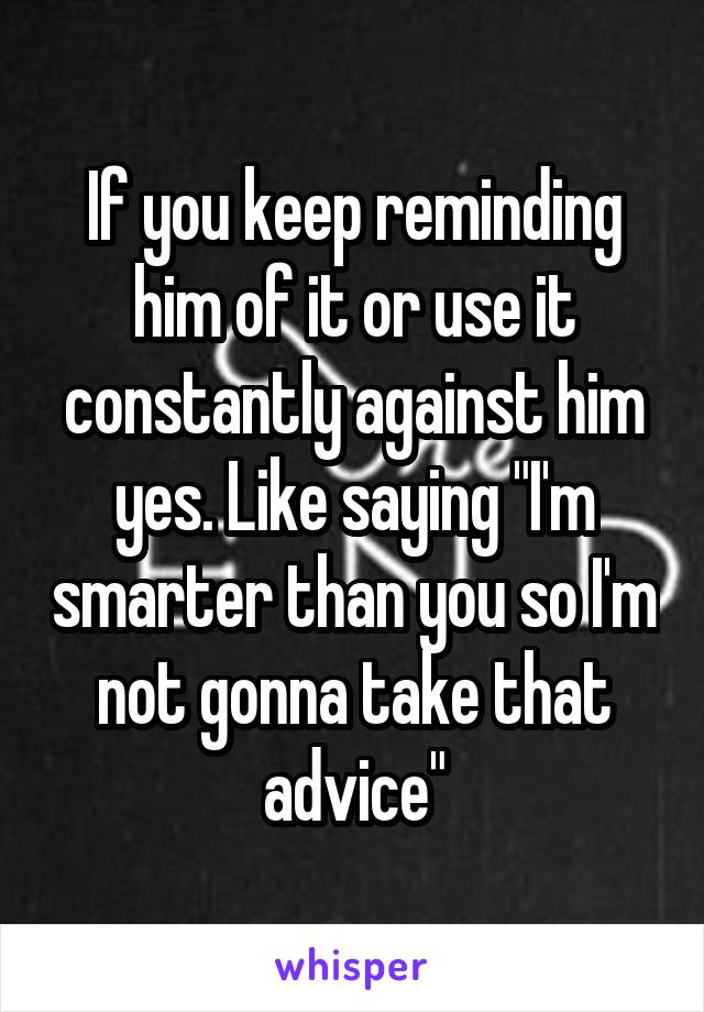 If you keep reminding him of it or use it constantly against him yes. Like saying "I'm smarter than you so I'm not gonna take that advice"