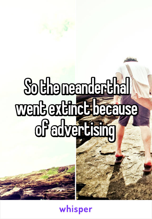 So the neanderthal went extinct because of advertising 