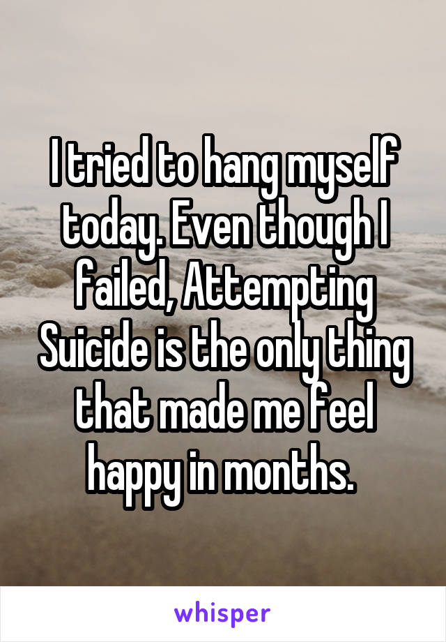 I tried to hang myself today. Even though I failed, Attempting Suicide is the only thing that made me feel happy in months. 