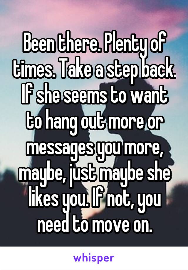 Been there. Plenty of times. Take a step back. If she seems to want to hang out more or messages you more, maybe, just maybe she likes you. If not, you need to move on.