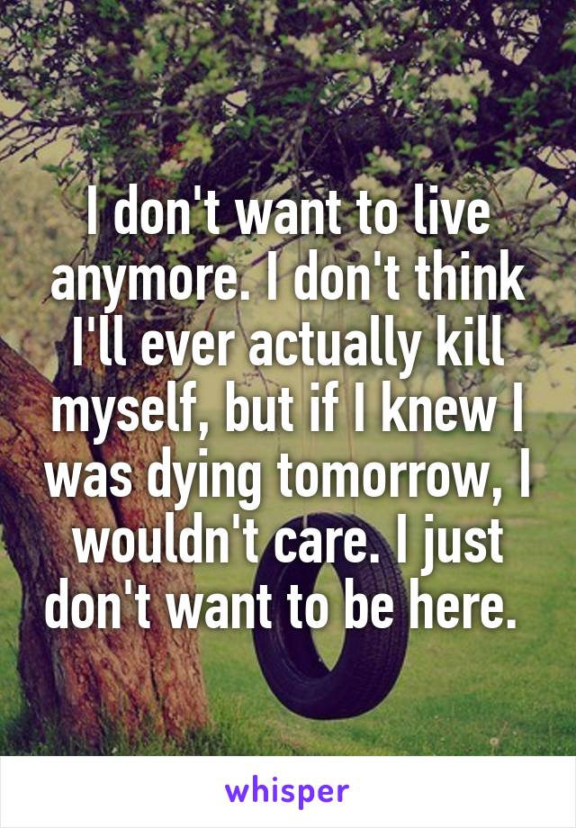 I don't want to live anymore. I don't think I'll ever actually kill myself, but if I knew I was dying tomorrow, I wouldn't care. I just don't want to be here. 