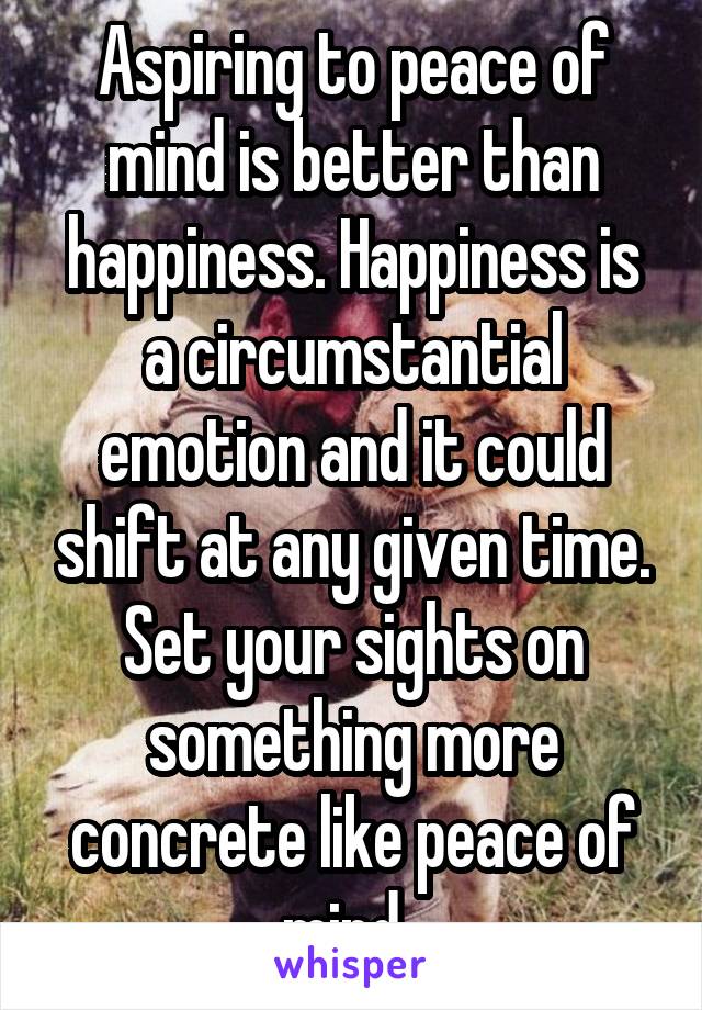 Aspiring to peace of mind is better than happiness. Happiness is a circumstantial emotion and it could shift at any given time. Set your sights on something more concrete like peace of mind. 