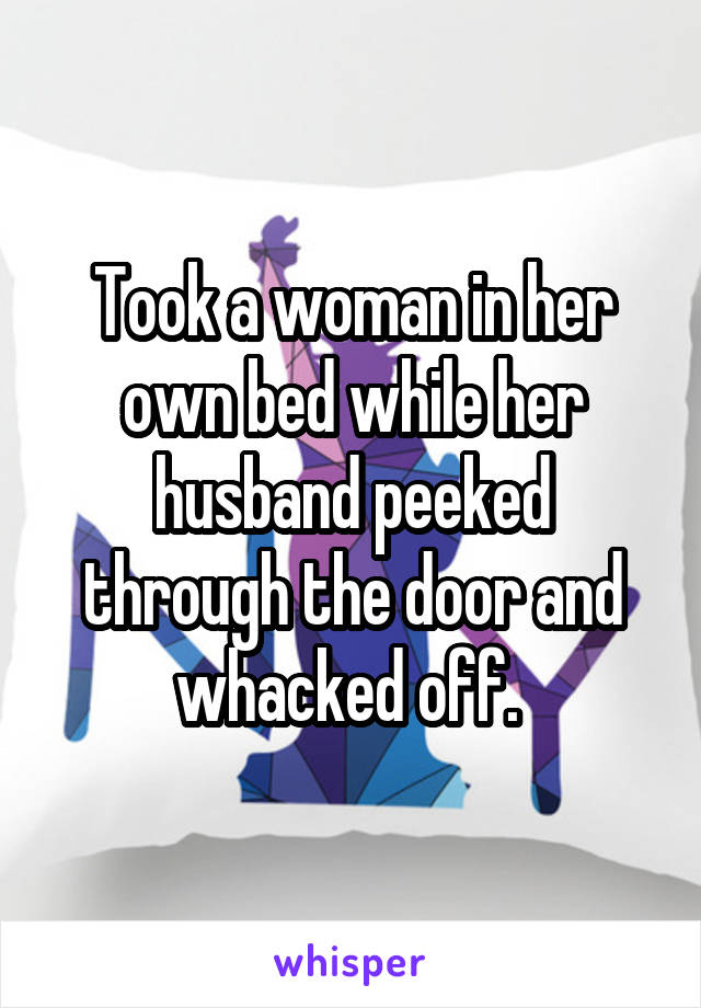 Took a woman in her own bed while her husband peeked through the door and whacked off. 