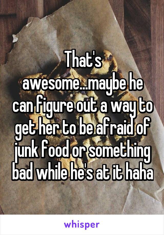 That's awesome...maybe he can figure out a way to get her to be afraid of junk food or something bad while he's at it haha