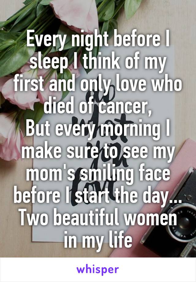 Every night before I sleep I think of my first and only love who died of cancer,
But every morning I make sure to see my mom's smiling face before I start the day...
Two beautiful women in my life