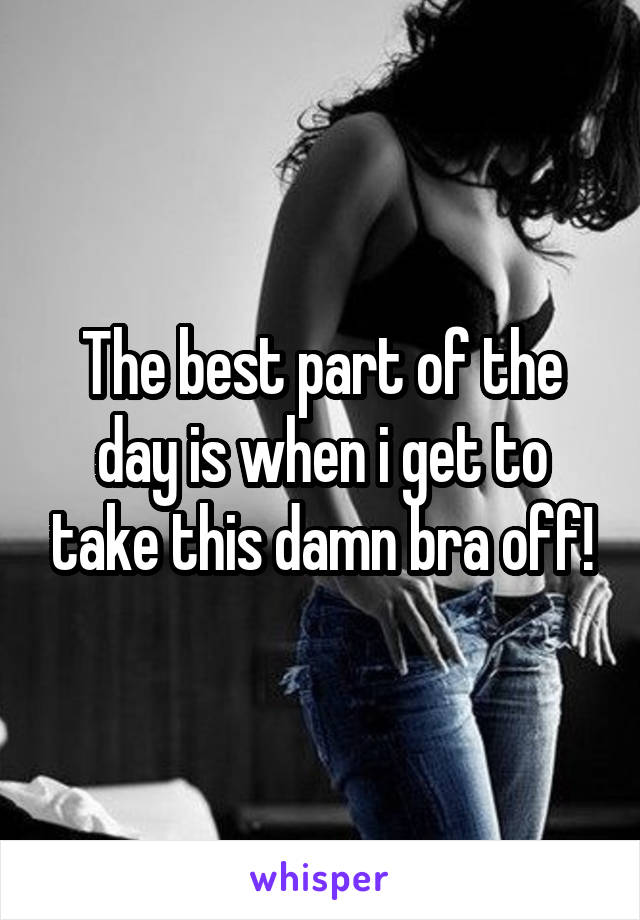 The best part of the day is when i get to take this damn bra off!