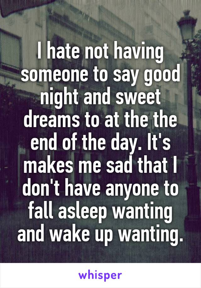 I hate not having someone to say good night and sweet dreams to at the the end of the day. It's makes me sad that I don't have anyone to fall asleep wanting and wake up wanting.