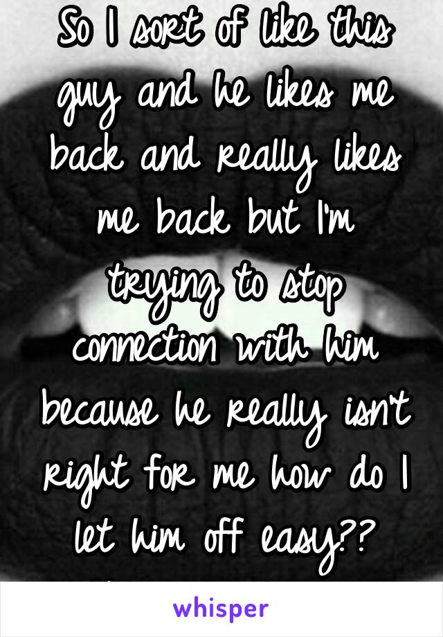 So I sort of like this guy and he likes me back and really likes me back but I'm trying to stop connection with him because he really isn't right for me how do I let him off easy?? Helpp me please...