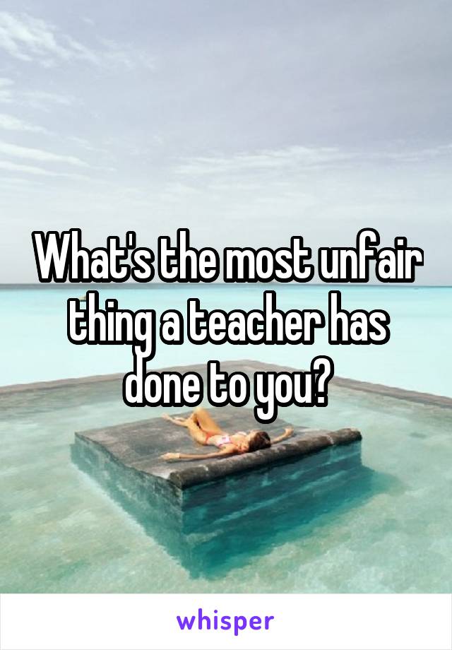 What's the most unfair thing a teacher has done to you?