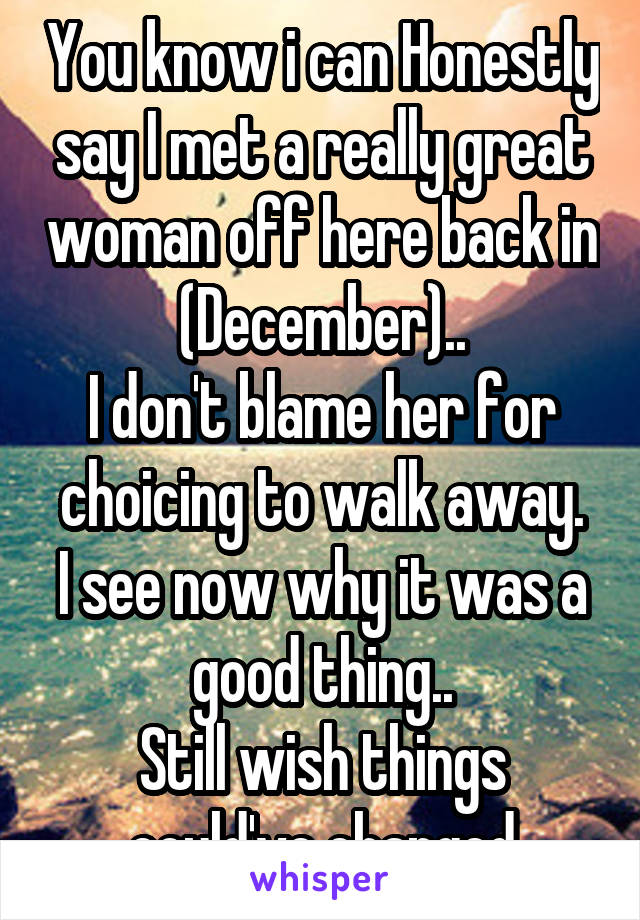 You know i can Honestly say I met a really great woman off here back in (December)..
I don't blame her for choicing to walk away.
I see now why it was a good thing..
Still wish things could've changed