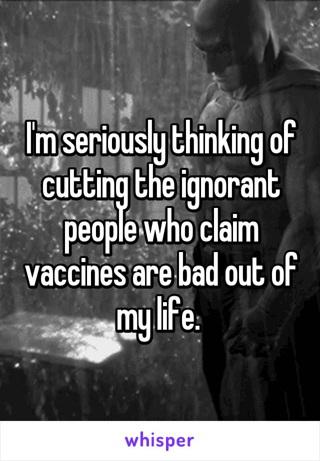 I'm seriously thinking of cutting the ignorant people who claim vaccines are bad out of my life. 