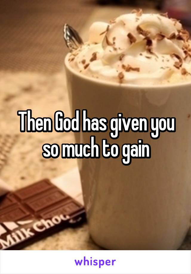 Then God has given you so much to gain