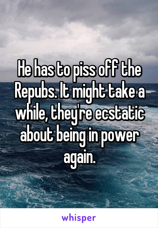 He has to piss off the Repubs. It might take a while, they're ecstatic about being in power again.