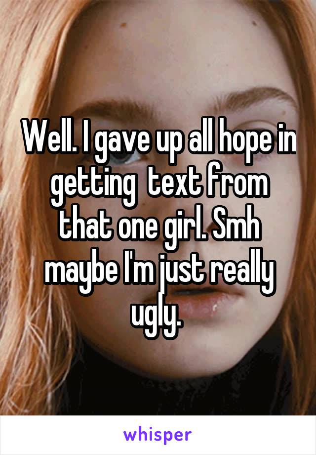 Well. I gave up all hope in getting  text from that one girl. Smh maybe I'm just really ugly. 