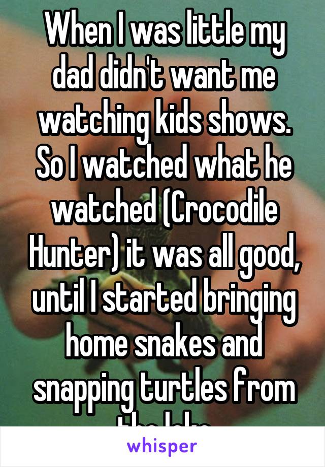 When I was little my dad didn't want me watching kids shows. So I watched what he watched (Crocodile Hunter) it was all good, until I started bringing home snakes and snapping turtles from the lake