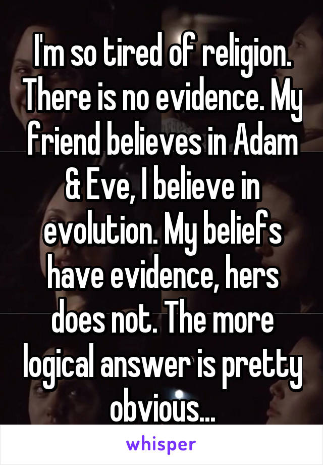 I'm so tired of religion. There is no evidence. My friend believes in Adam & Eve, I believe in evolution. My beliefs have evidence, hers does not. The more logical answer is pretty obvious...