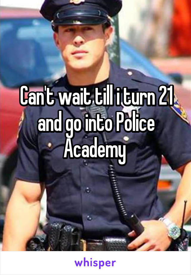 Can't wait till i turn 21 and go into Police Academy 
