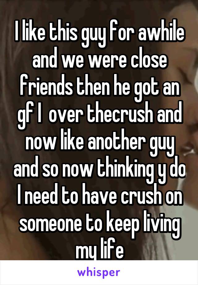 I like this guy for awhile and we were close friends then he got an gf I  over thecrush and now like another guy and so now thinking y do I need to have crush on someone to keep living my life