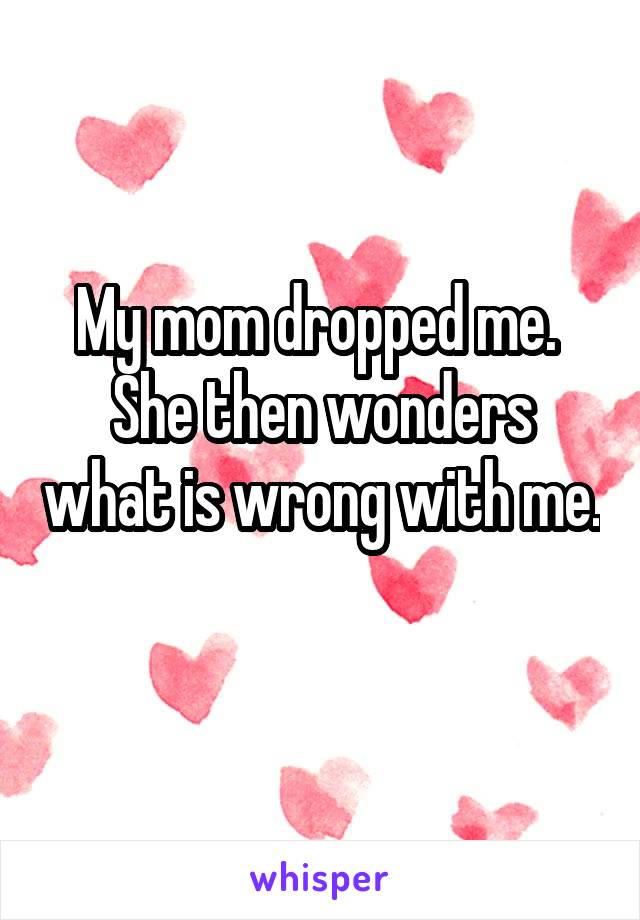 My mom dropped me. 
She then wonders what is wrong with me. 