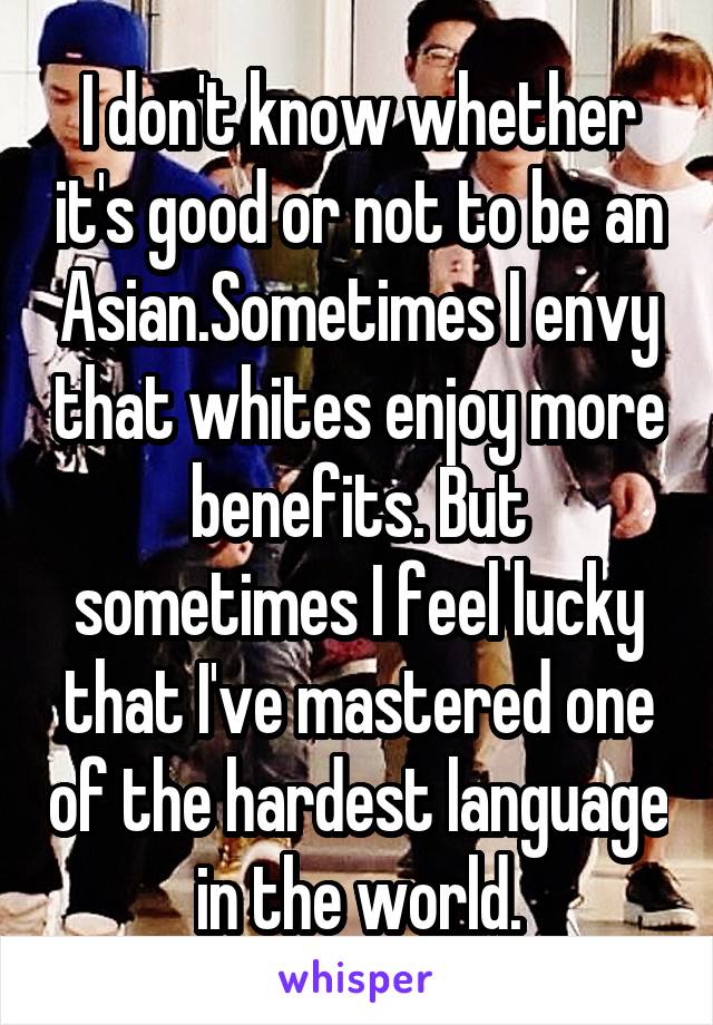 I don't know whether it's good or not to be an Asian.Sometimes I envy that whites enjoy more benefits. But sometimes I feel lucky that I've mastered one of the hardest language in the world.