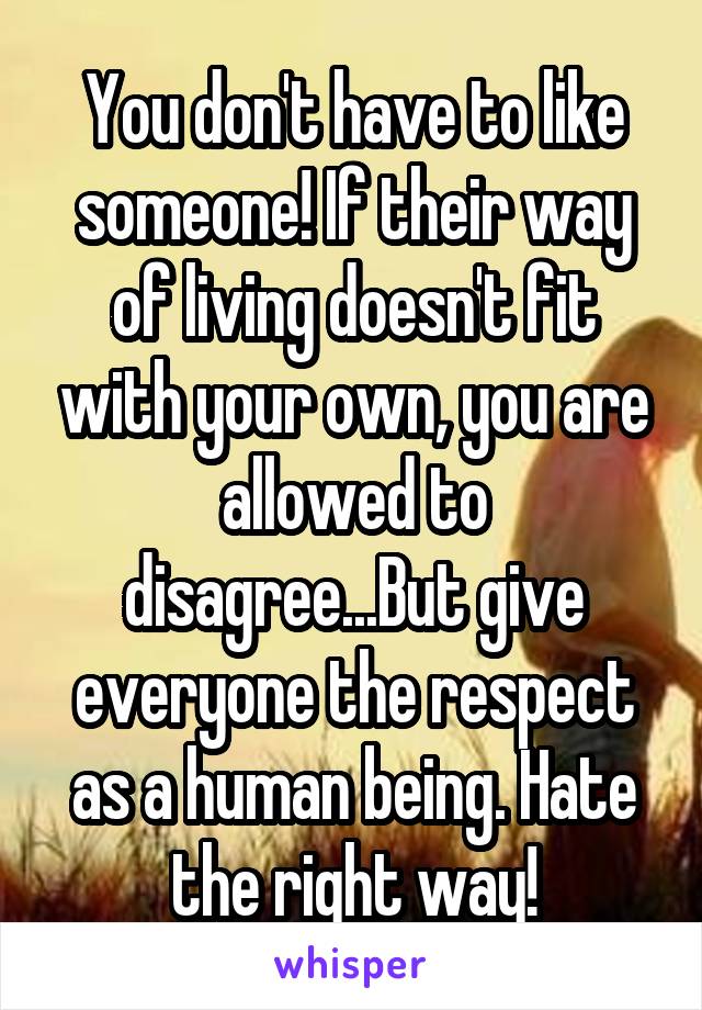 You don't have to like someone! If their way of living doesn't fit with your own, you are allowed to disagree...But give everyone the respect as a human being. Hate the right way!