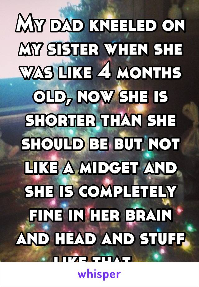 My dad kneeled on my sister when she was like 4 months old, now she is shorter than she should be but not like a midget and she is completely fine in her brain and head and stuff like that...