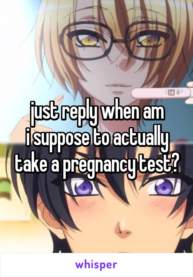 just reply when am
i suppose to actually take a pregnancy test?