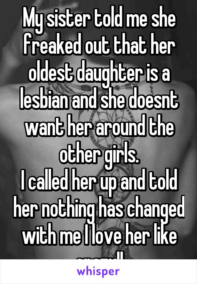 My sister told me she freaked out that her oldest daughter is a lesbian and she doesnt want her around the other girls.
I called her up and told her nothing has changed with me I love her like crazy!!