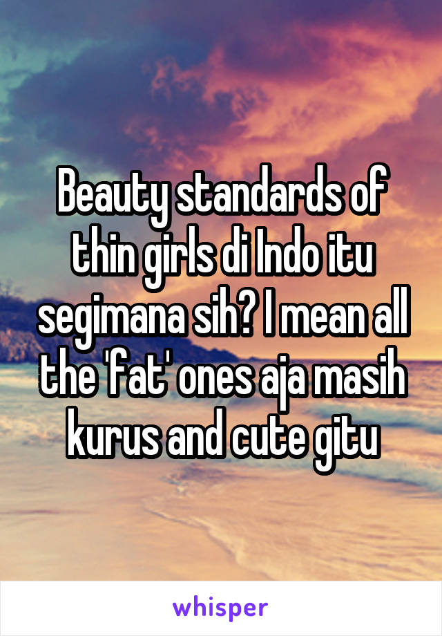 Beauty standards of thin girls di Indo itu segimana sih? I mean all the 'fat' ones aja masih kurus and cute gitu