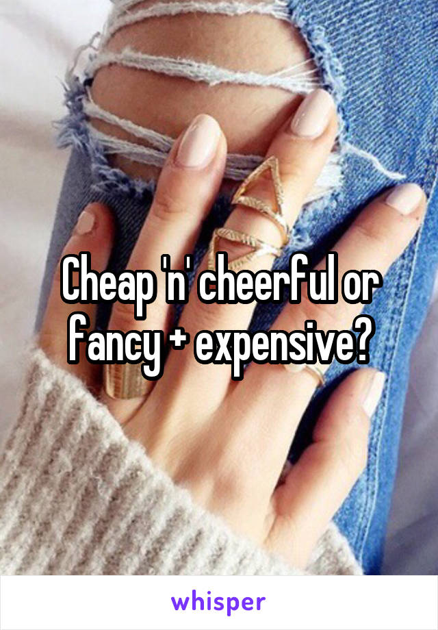 Cheap 'n' cheerful or fancy + expensive?