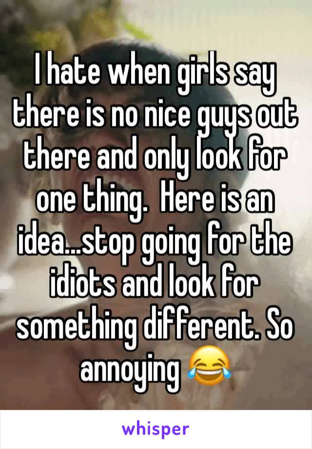 I hate when girls say there is no nice guys out there and only look for one thing.  Here is an idea...stop going for the idiots and look for something different. So annoying 😂