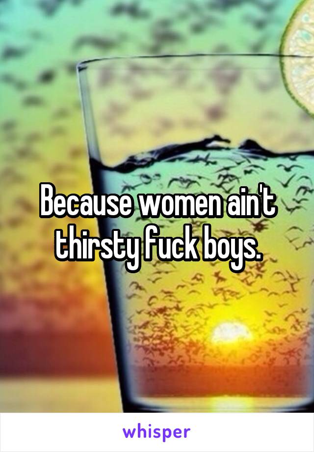 Because women ain't thirsty fuck boys.