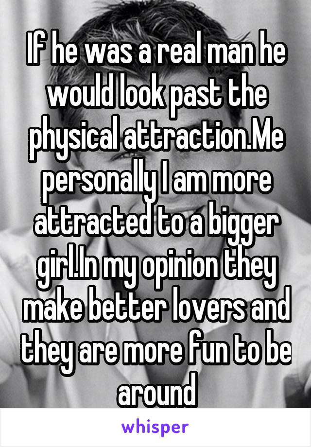 If he was a real man he would look past the physical attraction.Me personally I am more attracted to a bigger girl.In my opinion they make better lovers and they are more fun to be around