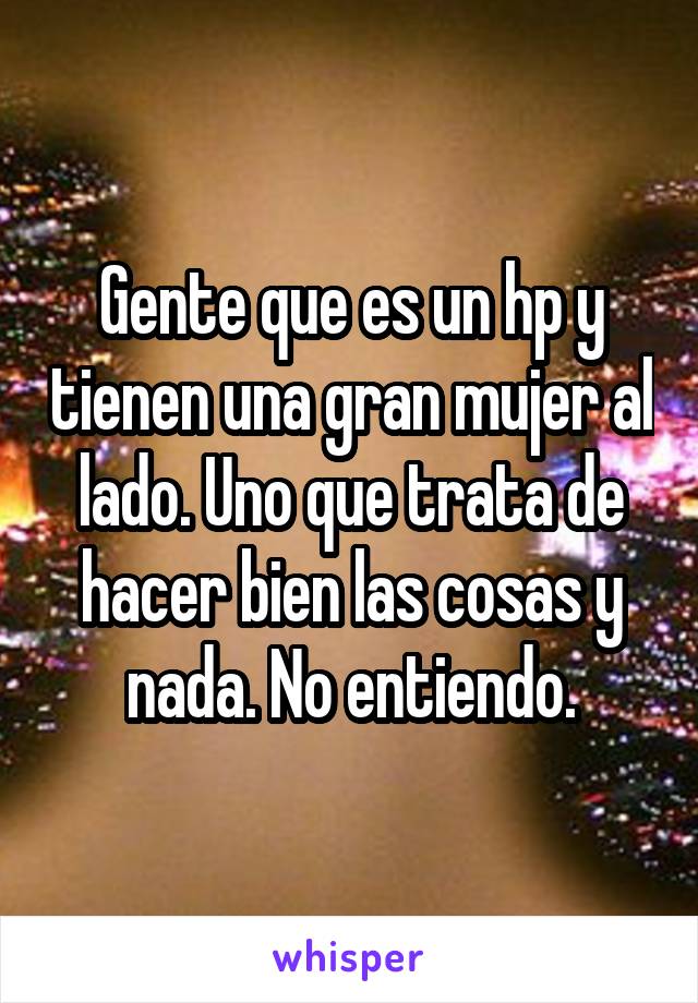 Gente que es un hp y tienen una gran mujer al lado. Uno que trata de hacer bien las cosas y nada. No entiendo.