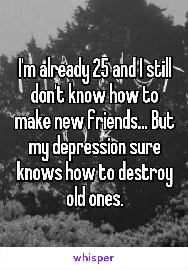 I'm already 25 and I still don't know how to make new friends... But my depression sure knows how to destroy old ones.