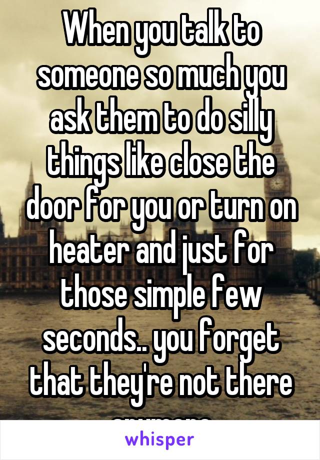 When you talk to someone so much you ask them to do silly things like close the door for you or turn on heater and just for those simple few seconds.. you forget that they're not there anymore